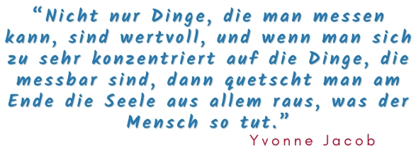Nicht nur Dinge, die man messen kann, sind wertvoll und wenn man sich zu sehr konzentriert auf die Dinge, die messbar sind, dann quetscht man am Ende die Seele aus allem raus, was der Mensch so tut. 